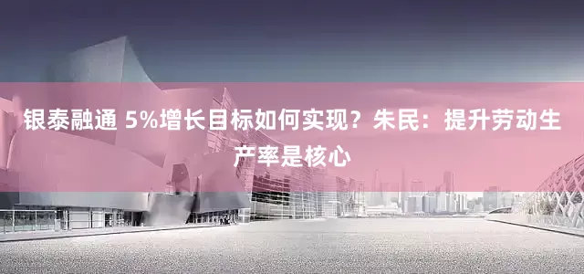 银泰融通 5%增长目标如何实现？朱民：提升劳动生产率是核心