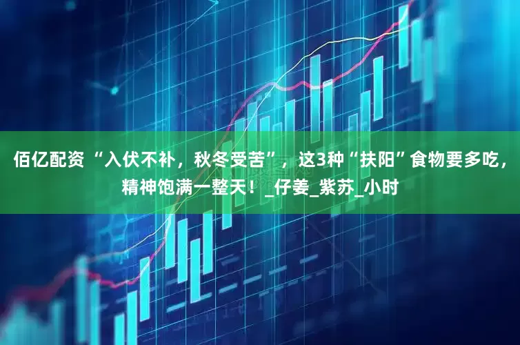 佰亿配资 “入伏不补，秋冬受苦”，这3种“扶阳”食物要多吃，精神饱满一整天！_仔姜_紫苏_小时