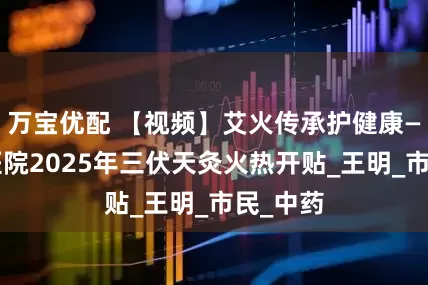 万宝优配 【视频】艾火传承护健康——珠江医院2025年三伏天灸火热开贴_王明_市民_中药