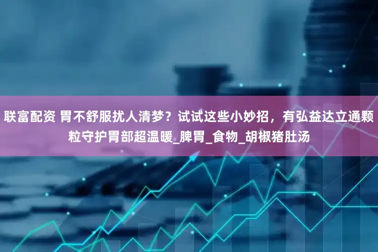 联富配资 胃不舒服扰人清梦？试试这些小妙招，有弘益达立通颗粒守护胃部超温暖_脾胃_食物_胡椒猪肚汤