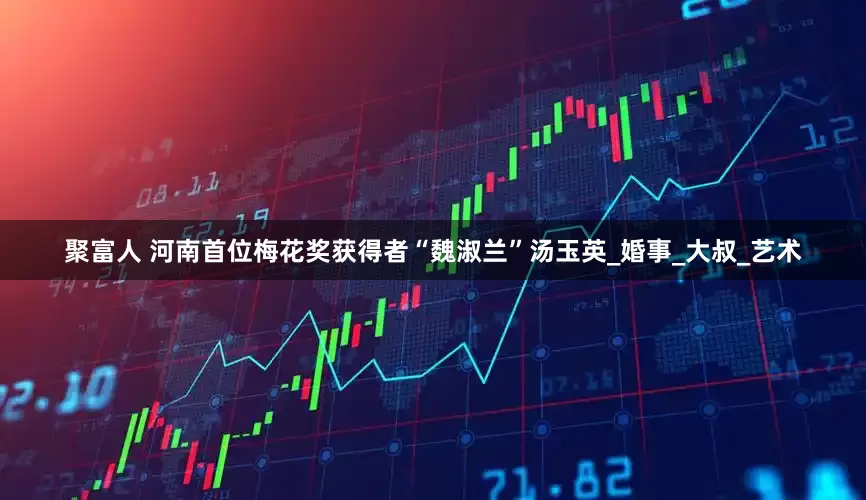 聚富人 河南首位梅花奖获得者“魏淑兰”汤玉英_婚事_大叔_艺术
