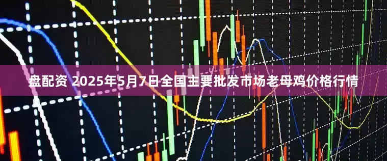 盘配资 2025年5月7日全国主要批发市场老母鸡价格行情