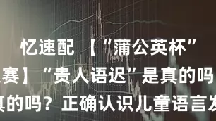 忆速配 【“蒲公英杯”健康科普大赛】“贵人语迟”是真的吗？正确认识儿童语言发育迟缓
