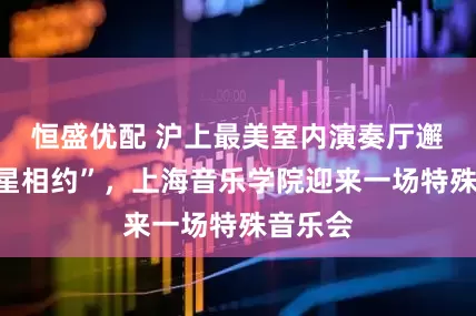恒盛优配 沪上最美室内演奏厅邂逅“星星相约”，上海音乐学院迎来一场特殊音乐会