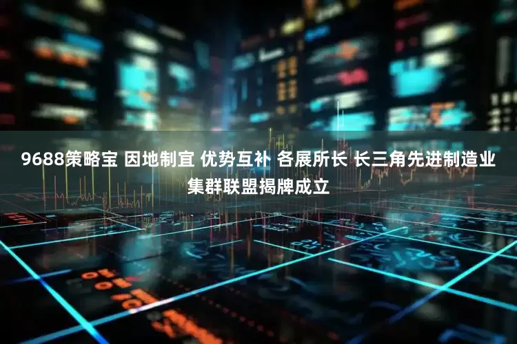9688策略宝 因地制宜 优势互补 各展所长 长三角先进制造业集群联盟揭牌成立