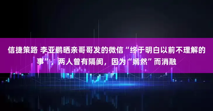 信捷策路 李亚鹏晒亲哥哥发的微信“终于明白以前不理解的事”，两人曾有隔阂，因为“嫣然”而消融