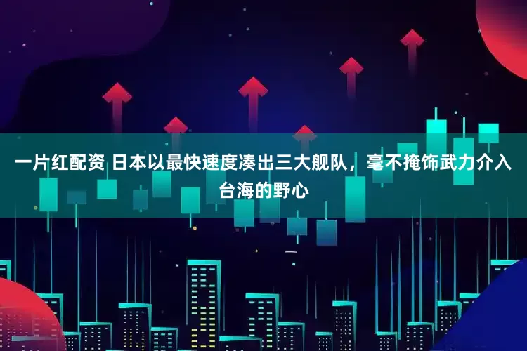 一片红配资 日本以最快速度凑出三大舰队，毫不掩饰武力介入台海的野心