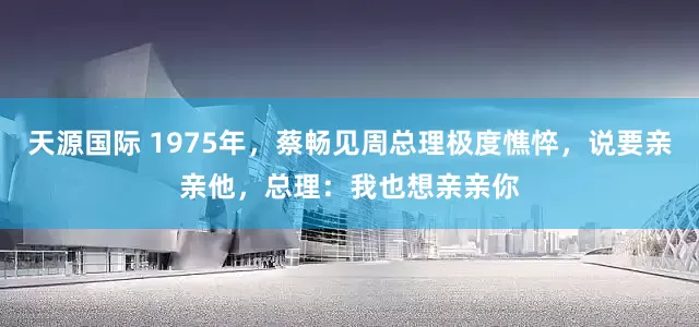 天源国际 1975年，蔡畅见周总理极度憔悴，说要亲亲他，总理：我也想亲亲你